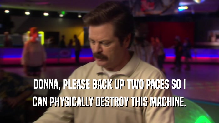 DONNA, PLEASE BACK UP TWO PACES SO I CAN PHYSICALLY DESTROY THIS MACHINE. 