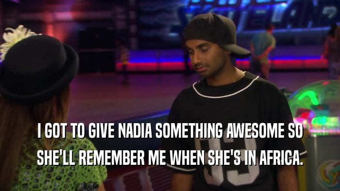 I GOT TO GIVE NADIA SOMETHING AWESOME SO SHE'LL REMEMBER ME WHEN SHE'S IN AFRICA. 