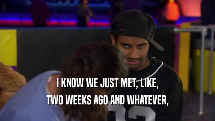 I KNOW WE JUST MET, LIKE, TWO WEEKS AGO AND WHATEVER, 