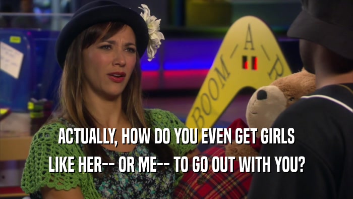 ACTUALLY, HOW DO YOU EVEN GET GIRLS LIKE HER-- OR ME-- TO GO OUT WITH YOU? 