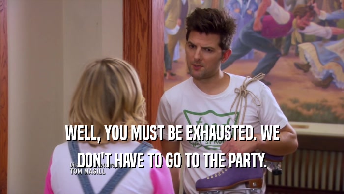 WELL, YOU MUST BE EXHAUSTED. WE DON'T HAVE TO GO TO THE PARTY. 