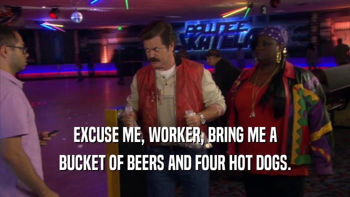 EXCUSE ME, WORKER, BRING ME A
 BUCKET OF BEERS AND FOUR HOT DOGS.
 