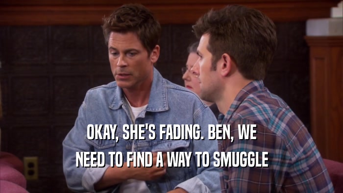 OKAY, SHE'S FADING. BEN, WE NEED TO FIND A WAY TO SMUGGLE 