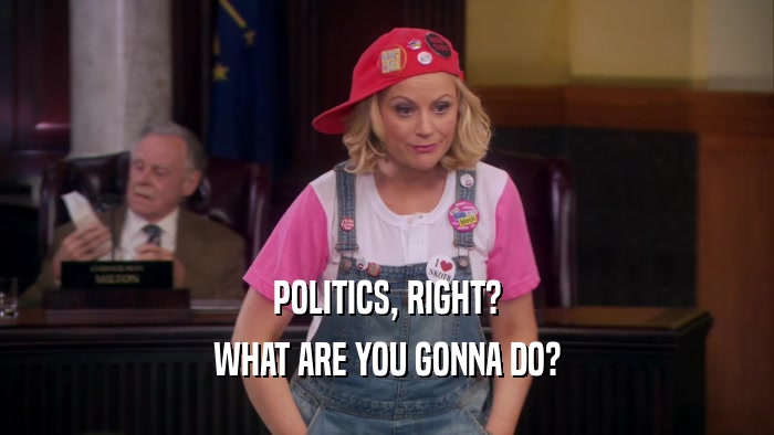 POLITICS, RIGHT? WHAT ARE YOU GONNA DO? 