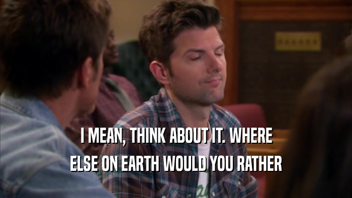 I MEAN, THINK ABOUT IT. WHERE ELSE ON EARTH WOULD YOU RATHER 