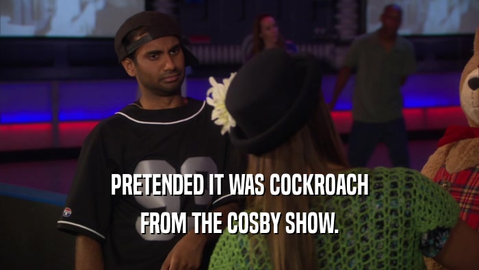 PRETENDED IT WAS COCKROACH FROM THE COSBY SHOW. 