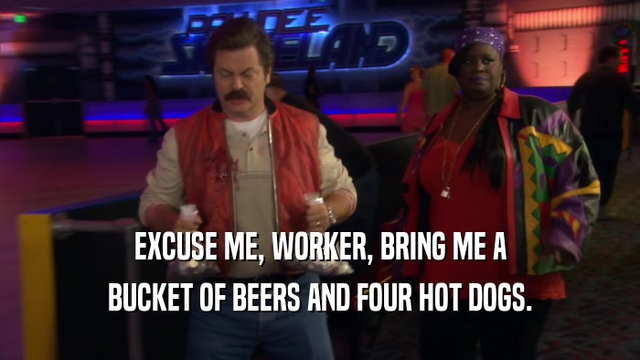 EXCUSE ME, WORKER, BRING ME A
 BUCKET OF BEERS AND FOUR HOT DOGS.
 