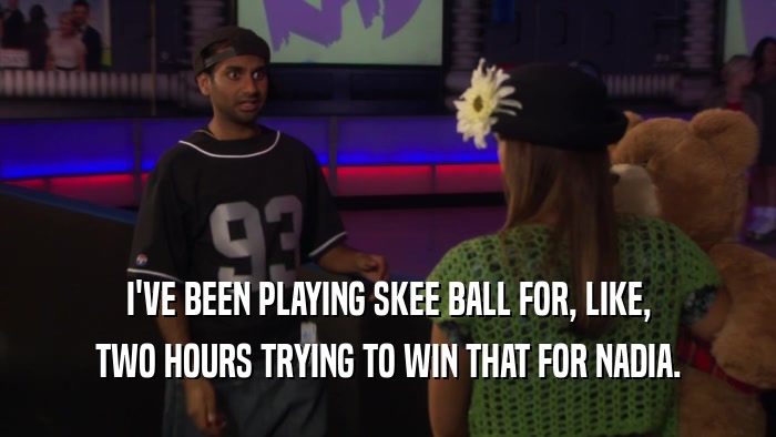 I'VE BEEN PLAYING SKEE BALL FOR, LIKE, TWO HOURS TRYING TO WIN THAT FOR NADIA. 