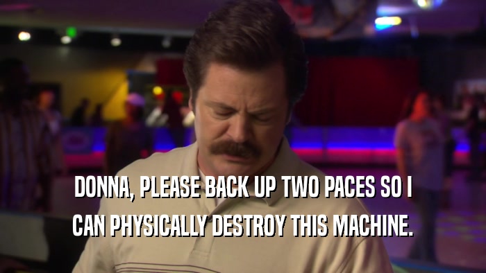 DONNA, PLEASE BACK UP TWO PACES SO I CAN PHYSICALLY DESTROY THIS MACHINE. 