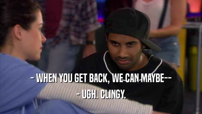 - WHEN YOU GET BACK, WE CAN MAYBE-- - UGH. CLINGY. 