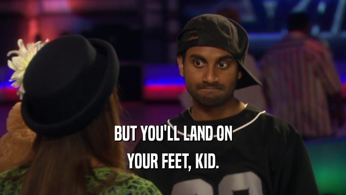BUT YOU'LL LAND ON YOUR FEET, KID. 