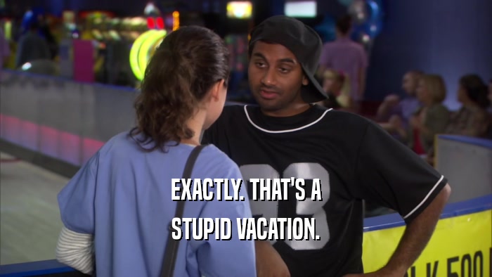 EXACTLY. THAT'S A
 STUPID VACATION.
 