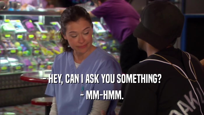 - HEY, CAN I ASK YOU SOMETHING? - MM-HMM. 