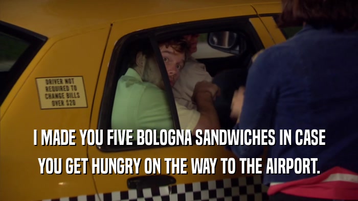 I MADE YOU FIVE BOLOGNA SANDWICHES IN CASE YOU GET HUNGRY ON THE WAY TO THE AIRPORT. 