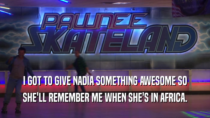 I GOT TO GIVE NADIA SOMETHING AWESOME SO SHE'LL REMEMBER ME WHEN SHE'S IN AFRICA. 