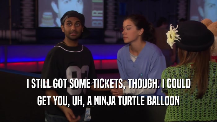 I STILL GOT SOME TICKETS, THOUGH. I COULD GET YOU, UH, A NINJA TURTLE BALLOON 