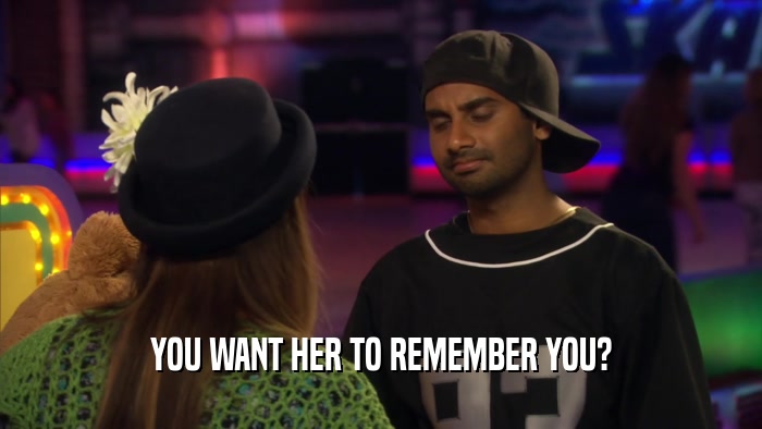 YOU WANT HER TO REMEMBER YOU?  