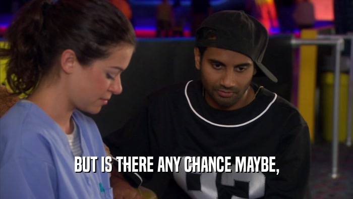 BUT IS THERE ANY CHANCE MAYBE,  