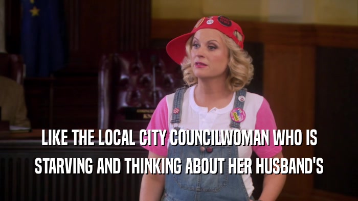 LIKE THE LOCAL CITY COUNCILWOMAN WHO IS STARVING AND THINKING ABOUT HER HUSBAND'S 