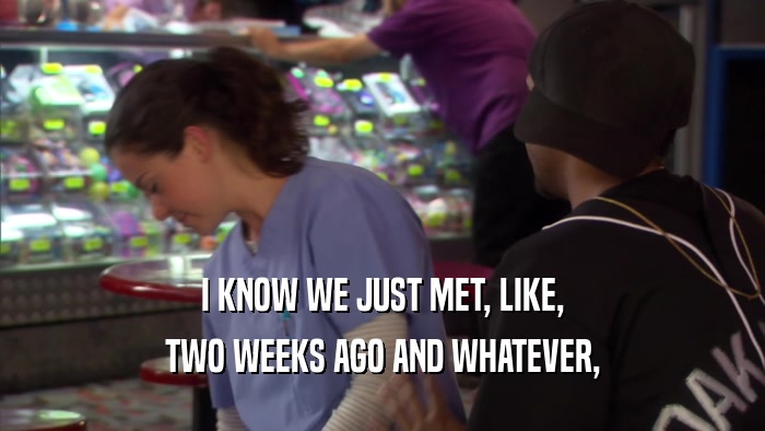 I KNOW WE JUST MET, LIKE, TWO WEEKS AGO AND WHATEVER, 