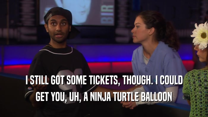 I STILL GOT SOME TICKETS, THOUGH. I COULD GET YOU, UH, A NINJA TURTLE BALLOON 