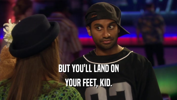 BUT YOU'LL LAND ON YOUR FEET, KID. 