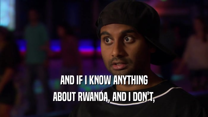 AND IF I KNOW ANYTHING ABOUT RWANDA, AND I DON'T, 