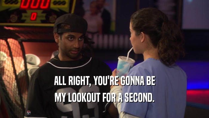 ALL RIGHT, YOU'RE GONNA BE MY LOOKOUT FOR A SECOND. 