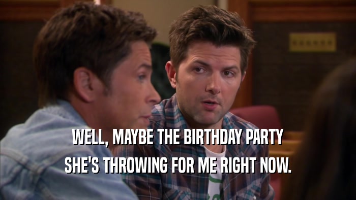 WELL, MAYBE THE BIRTHDAY PARTY SHE'S THROWING FOR ME RIGHT NOW. 