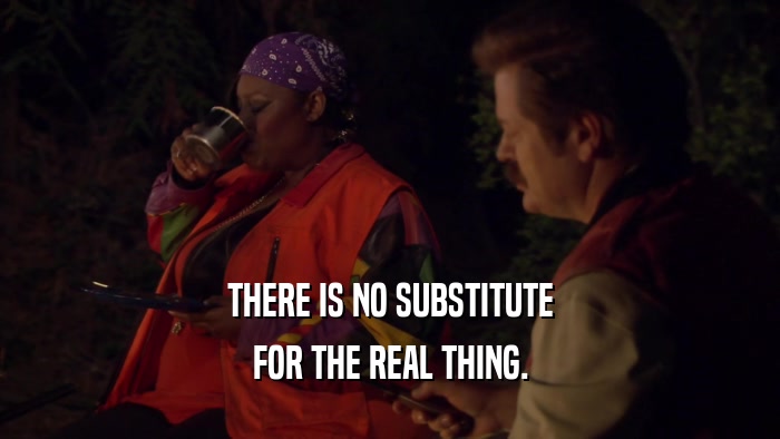 THERE IS NO SUBSTITUTE FOR THE REAL THING. 