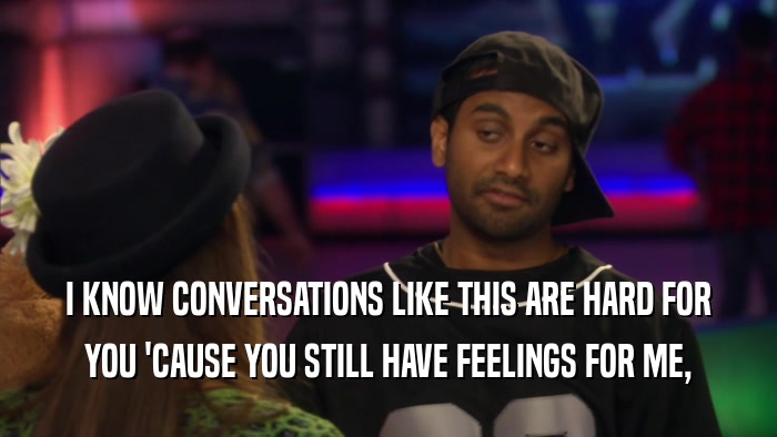 I KNOW CONVERSATIONS LIKE THIS ARE HARD FOR YOU 'CAUSE YOU STILL HAVE FEELINGS FOR ME, 