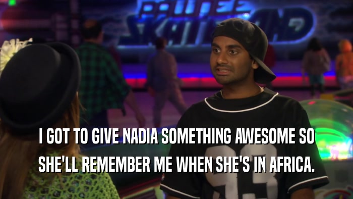 I GOT TO GIVE NADIA SOMETHING AWESOME SO SHE'LL REMEMBER ME WHEN SHE'S IN AFRICA. 