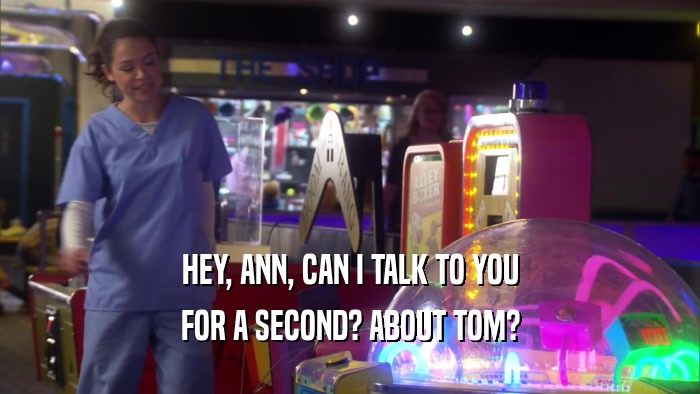 HEY, ANN, CAN I TALK TO YOU FOR A SECOND? ABOUT TOM? 