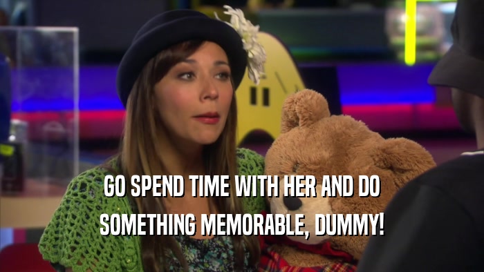 GO SPEND TIME WITH HER AND DO SOMETHING MEMORABLE, DUMMY! 