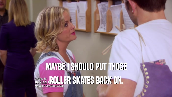 MAYBE I SHOULD PUT THOSE ROLLER SKATES BACK ON. 