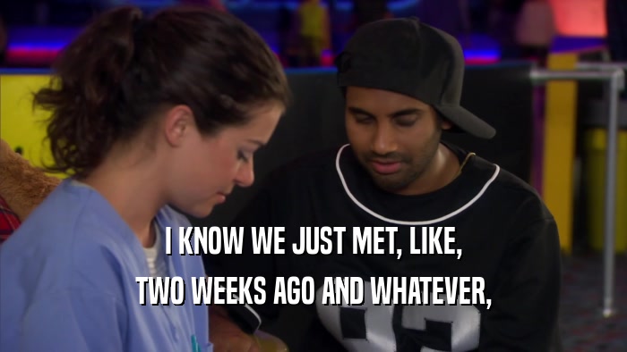 I KNOW WE JUST MET, LIKE, TWO WEEKS AGO AND WHATEVER, 