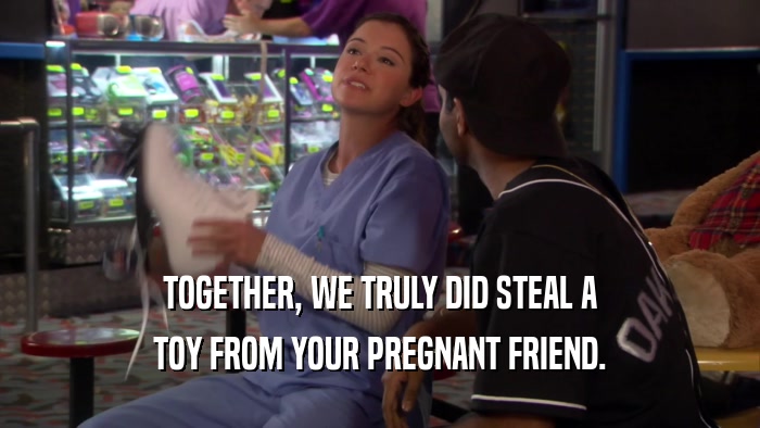 TOGETHER, WE TRULY DID STEAL A TOY FROM YOUR PREGNANT FRIEND. 
