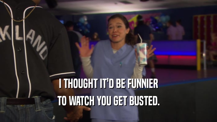 I THOUGHT IT'D BE FUNNIER TO WATCH YOU GET BUSTED. 