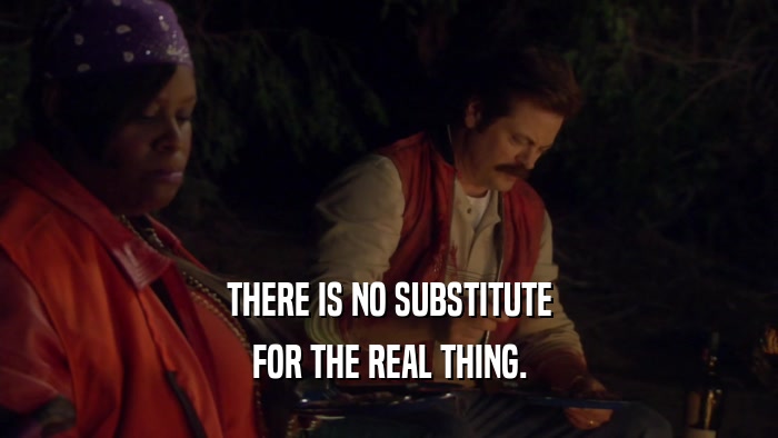 THERE IS NO SUBSTITUTE FOR THE REAL THING. 