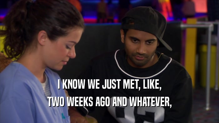 I KNOW WE JUST MET, LIKE, TWO WEEKS AGO AND WHATEVER, 