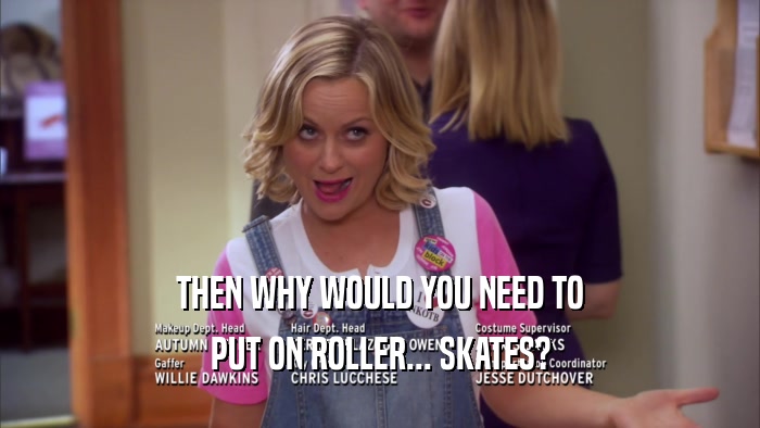 THEN WHY WOULD YOU NEED TO PUT ON ROLLER... SKATES? 