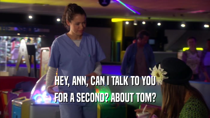 HEY, ANN, CAN I TALK TO YOU FOR A SECOND? ABOUT TOM? 
