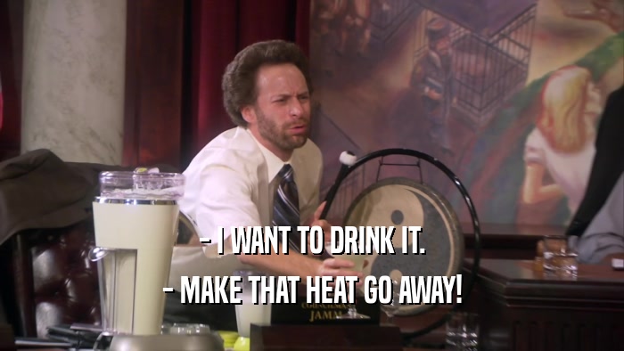 - I WANT TO DRINK IT. - MAKE THAT HEAT GO AWAY! 