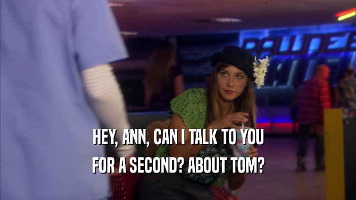 HEY, ANN, CAN I TALK TO YOU FOR A SECOND? ABOUT TOM? 