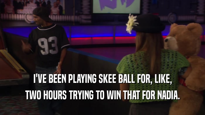 I'VE BEEN PLAYING SKEE BALL FOR, LIKE, TWO HOURS TRYING TO WIN THAT FOR NADIA. 