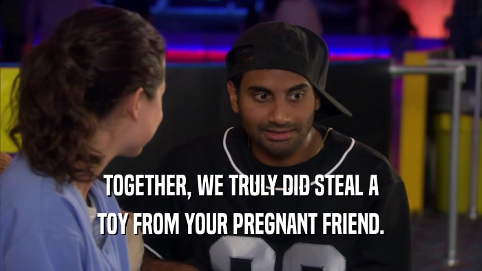TOGETHER, WE TRULY DID STEAL A TOY FROM YOUR PREGNANT FRIEND. 