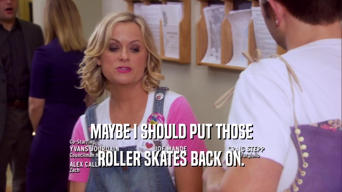 MAYBE I SHOULD PUT THOSE ROLLER SKATES BACK ON. 