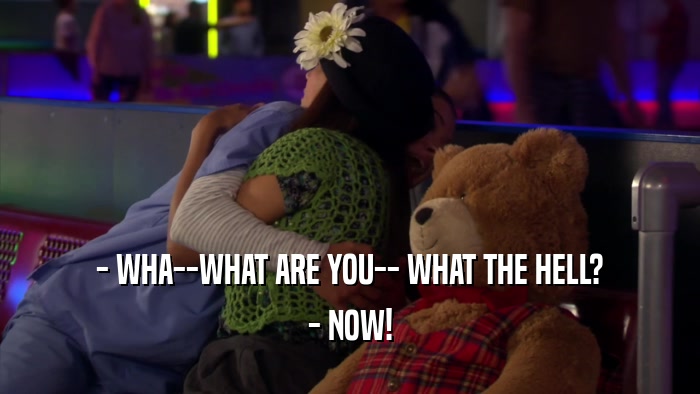 - WHA--WHAT ARE YOU-- WHAT THE HELL? - NOW! 