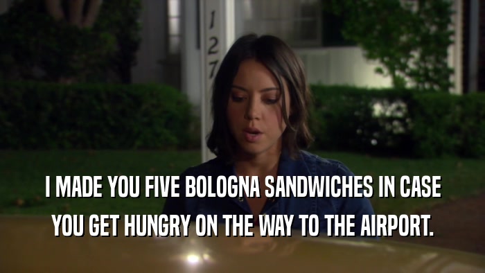 I MADE YOU FIVE BOLOGNA SANDWICHES IN CASE YOU GET HUNGRY ON THE WAY TO THE AIRPORT. 