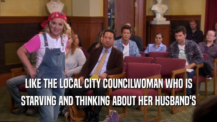 LIKE THE LOCAL CITY COUNCILWOMAN WHO IS STARVING AND THINKING ABOUT HER HUSBAND'S 
